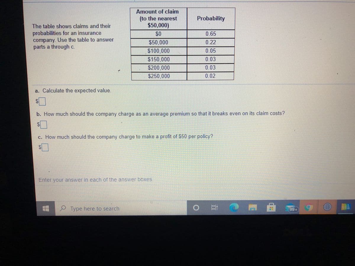 Amount of claim
(to the nearest
$50,000)
Probability
The table shows claims and their
probabilities for an insurance
company. Use the table to answer
parts a through c.
$0
0.65
$50,000
$100,000
$150,000
$200,000
$250,000
0.22
0.05
0.03
0.03
0.02
a. Calculate the expected value.
b. How much should the company charge as an average premium so that it breaks even on its claim costs?
c. How much should the company charge to make a profit of $50 per policy?
Enter your answer in each of the answer boxes.
Type here to search
自
%24
%24
%24
