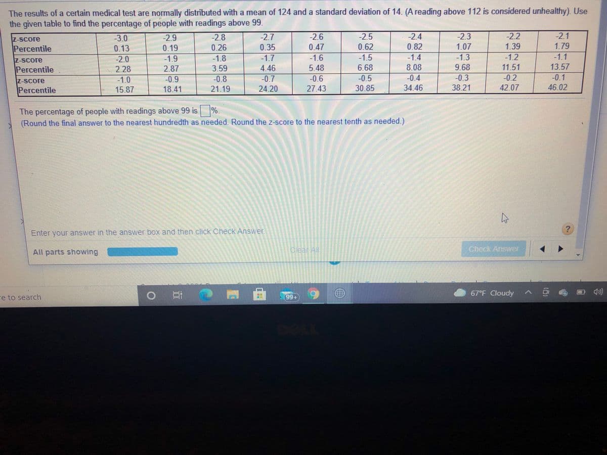 The results of a certain medical test are normally distributed with a mean of 124 and a standard deviation of 14. (A reading above 112 is considered unhealthy). Use
the given table to find the percentage of people with readings above 99.
-2.3
1.07
-1.3
9.68
-0.3
38.21
-2.2
1.39
-1.2
11.51
-0.2
42.07
-2.1
-2.7
0.35
-1.7
4.46
-0.7
| 24.20
-2.6
0.47
-1.6
5.48
-0.6
27.43
-2.5
-2.4
-2.9
0.19
-1.9
2.87
-0.9
18.41
2.8
-3.0
0.13
-2.0
2.28
-1.0
15.87
Z-Score
1.79
0.62
-1.5
Percentile
0.26
0.82
-1.4
8.08
-1.1
-1.8
3.59
Z-Score
13.57
6.68
-0.5
30.85
Percentile
Z-Score
-0.8
-0.4
-0.1
Percentile
21.19
34.46
46.02
The percentage of people with readings above 99 is %
(Round the final answer to the nearest hundredth as needed. Round the z-score to the nearest tenth as needed.)
.
Enter your answer in the answer box and then click Check Answer
All parts showing
Olear All
Check
Answer
67 F Cloudy
re to search
(99+
