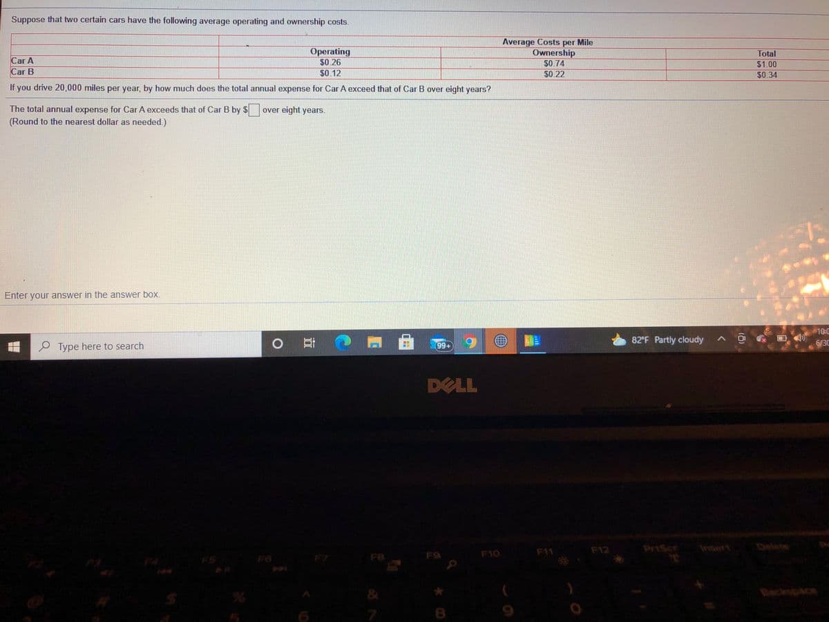 Suppose that two certain cars have the following average operating and ownership costs.
Average Costs per Mile
Ownership
Operating
$0.26
$0.12
Total
Car A
Car B
$0.74
$1.00
$0.22
$0.34
If you drive 20,000 miles per year, by how much does the total annual expense for Car A exceed that of Car B over eight years?
The total annual expense for Car A exceeds that of Car B by $ over eight years.
(Round to the nearest dollar as needed.)
Enter your answer in the answer box.
10:0
o日
82 F Partly cloudy
P Type here to search
99+)
6/3C
DELL
F12
PrtScr
Delete
F9
F10
F11
FS
F6
F8
&
Beckspace
7
