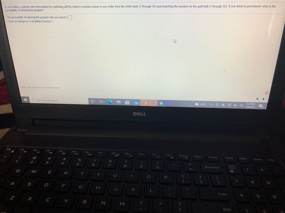 In one lottery, a player wins the jackpot by matching all five distinct numbers drawn in any order from the white balls (1 through 43) and matching the number on the gold ball (1 through 32). If one ticket is purchased, what is the
probability of winning the jackpot?
The probability of winning the jackpot with one ticket is
(Type an integer or a simplified fraction.)
Enter your answer in the answer box.
5:19 PM
P Type here to search
o 耳(
82 F
99+
7/18/2021
720
DELL
Esc
F1
F2
F3
F4
F5
F6
F7
F8
F9
F10
F11
F12
PrtScr
Insert
Delete
PgUp
PgDn
Home
End
@
$4
&
1
2
3
Num
Lock
4
Backspace
R
Y
A
D
F
J
Enter
Z X C V
B
P
Σ
*00
ト
L山
%#m
