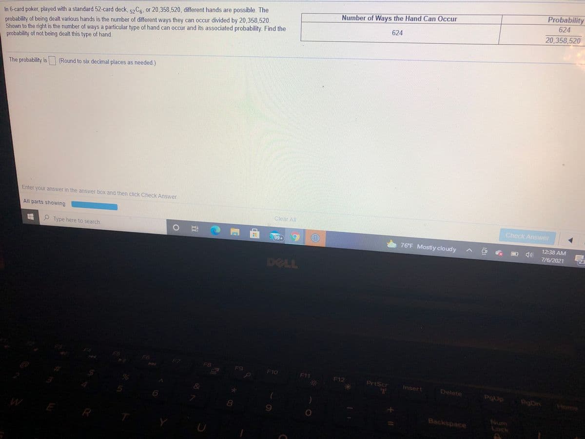 Probability
624
In 6-card poker, played with a standard 52-card deck, 52C6, or 20,358,520, different hands are possible. The
probability of being dealt various hands is the number of different ways they can occur divided by 20,358,520.
Shown to the right is the number of ways a particular type of hand can occur and its associated probability. Find the
probability of not being dealt this type of hand.
Number of Ways the Hand Can Occur
624
20,358,520
The probability is (Round to six decimal places as needed.)
Enter your answer in the answer box and then click Check Answer.
All parts showing
CleanAll
Check Answer
12:38 AM
9 Type here to search
99+
76'F Mostly cloudy
7/6/2021
DELL
F4
FS
F6
F7
F8
F9
F10
F11
F12
PrtScr
Insert
Delete
PgDn
Home
&
8.
Num
Lock
Backspace
E
R
