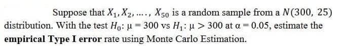 Suppose that X1, X2, ..., X50 is a random sample from a N(300, 25)
distribution. With the test Ho: u= 300 vs H1: u > 300 at a = 0.05, estimate the
empirical Type I error rate using Monte Carlo Estimation.
