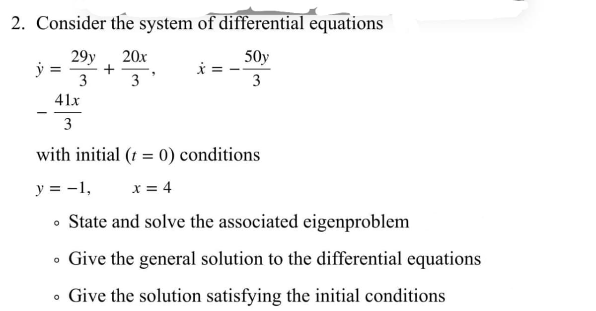 2. Consider the system of differential equations
29y
+
3
20x
50y
3
3
41x
3
with initial (t = 0) conditions
y = -1,
X = 4
• State and solve the associated eigenproblem
Give the general solution to the differential equations
• Give the solution satisfying the initial conditions
