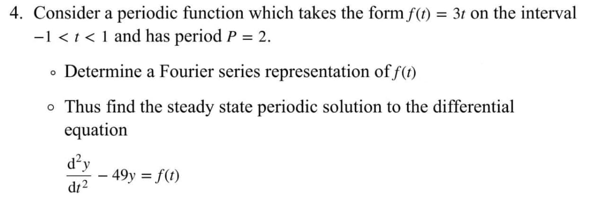 4. Consider a periodic function which takes the form f(t) = 3t on the interval
-1 < t < 1 and has period P = 2.
• Determine a Fourier series representation of f(t)
o Thus find the steady state periodic solution to the differential
equation
d²y
– 49y = f(t)
dt2
-
