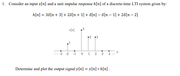 1. Consider an input x[n] and a unit impulse response h[n] of a discrete-time LTI system given by:
h[n] = 38[n + 3] + 28[n+ 1] + 8[n] – 8[n – 1] + 28[n – 2]
101 2 3
Determine and plot the output signal y[n] = x[n] + h[n].
