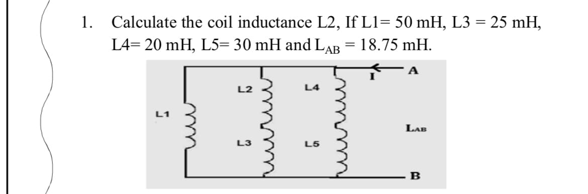 1.
Calculate the coil inductance L2, If L1= 50 mH, L3 = 25 mH,
L4= 20 mH, L5= 30 mH and LAB = 18.75 mH.
L2
L4
L1
LAB
L3
L5
B
