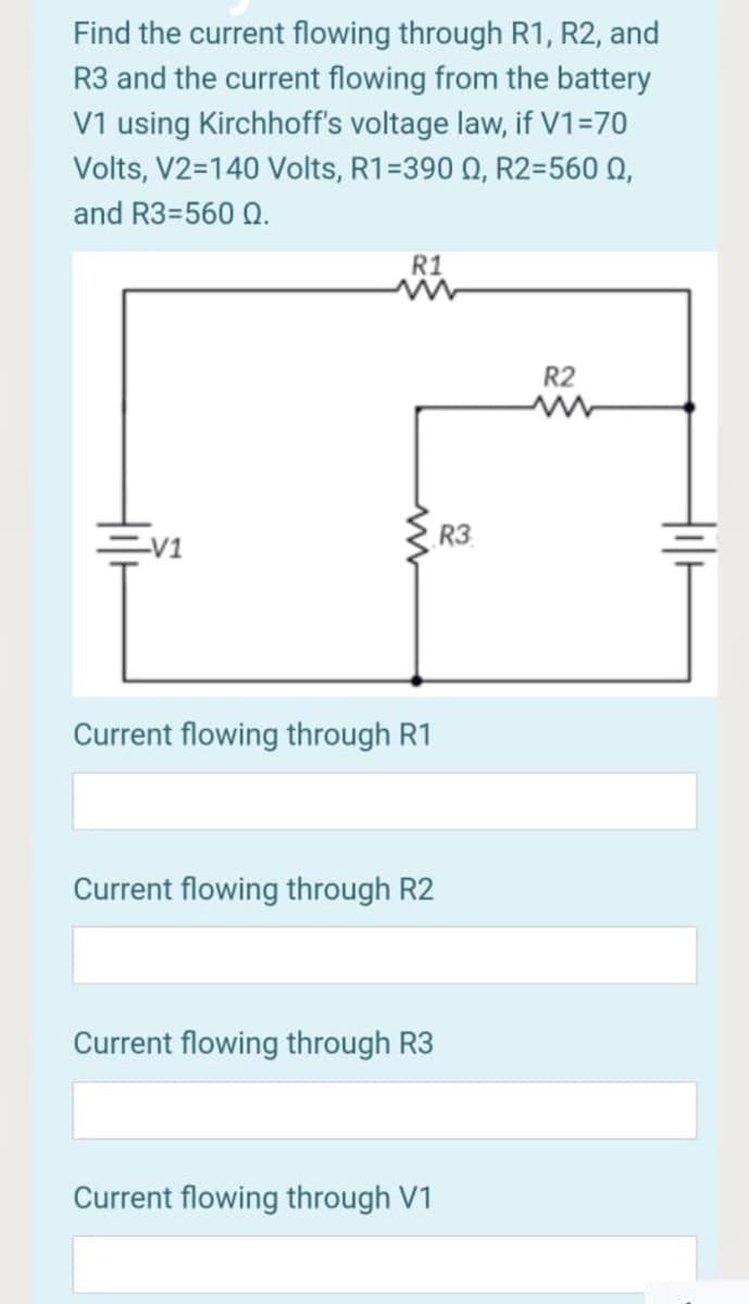 Find the current flowing through R1, R2, and
R3 and the current flowing from the battery
V1 using Kirchhoff's voltage law, if V1=70
Volts, V2=140 Volts, R1=390 0, R2=560 0,
and R3=560 Q.
R1
R2
R3
V1
Current flowing through R1
Current flowing through R2
Current flowing through R3
Current flowing through V1
