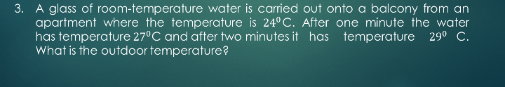 3. A glass of room-temperature water is carried out onto a balcony from an
apartment where the temperature is 24° C. After one minute the water
has temperature 27°C and after two minutes it has temperature 290 C.
What is the outdoor temperature?
