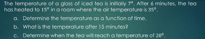 The temperature of a glass of iced tea is initially 7°. After 6 minutes, the tea
has heated to 15° in a room where the air temperature is 35°.
a. Determine the temperature as a function of time.
b. What is the temperature after 15 minutes?
c. Determine when the tea will reach a temperature of 20°.
