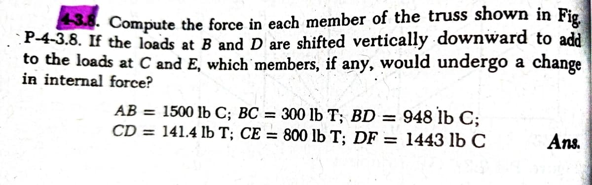 Compute the force in each member of the truss shown in Fig
P-4-3.8. If the loads at B and D are shifted vertically downward to add
to the loads at C and E, which members, if any, would undergo a change
in internal force?
AB = 1500 lb C; BC = 300 lb T; BD =
CD = 141.4 lb T; CE = 800 lb T; DF = 1443 lb C
948 lb C;
Ans.
