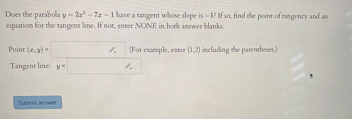 Does the parabola y = 2x2 – 7x – 1 have a tangent whose slope is –1? If so, find the point of tangency and an
-
-
equation for the tangent line. If not, enter NONE in both answer blanks.
Point (x, y)
(For example, enter (1,2) including the parentheses.)
Tangent line: y =
Submit answer
||
