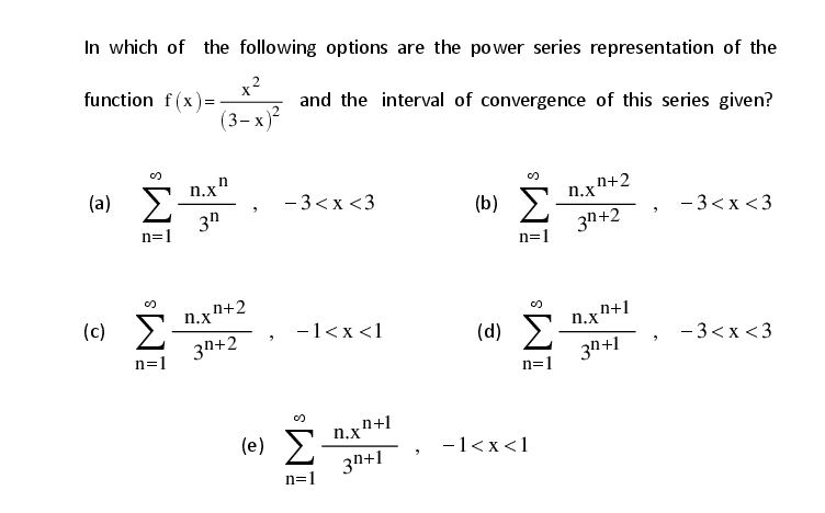 In which of the following options are the power series representation of the
x2
function f(x)=
and the interval of convergence of this series given?
(3-х)?
n.x"
(a)
- 3<x <3
n+2
n.x
Σ
3n+2
3n
(b)
- 3<x <3
n=1
n=1
n+2
n.x
(c) E
3n+2
-1<x <1
n+1
n.x
(d)
- 3<x <3
n=1
3n+1
n=1
n+1
n.x
(e) E
3n+1
-1<x<1
n=1
IM:
