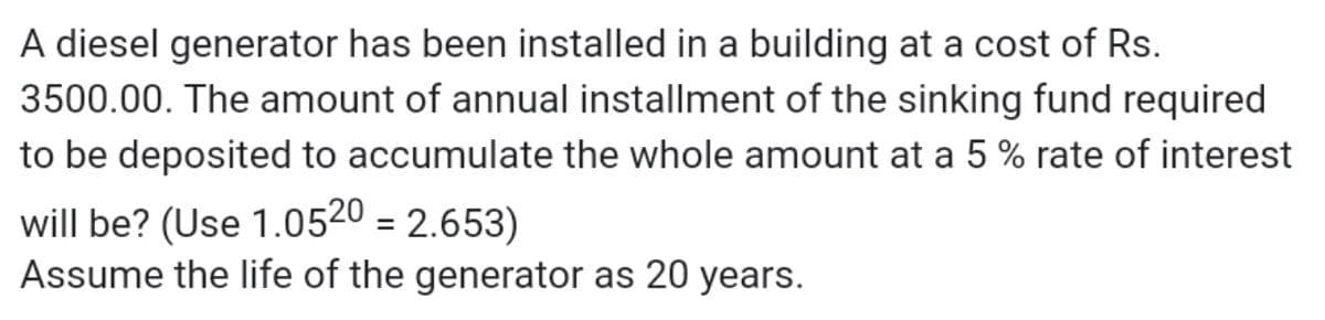 A diesel generator has been installed in a building at a cost of Rs.
3500.00. The amount of annual installment of the sinking fund required
to be deposited to accumulate the whole amount at a 5 % rate of interest
will be? (Use 1.0520 = 2.653)
Assume the life of the generator as 20 years.
