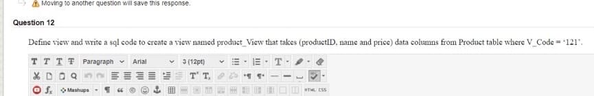 A Moving to another question will save this response.
Question 12
Define view and write a sql code to create a view named product_View that takes (productID, name and price) data columns from Product table where V_Code = '121'.
T T T T Paragraph v
3 (12pt)
T
Arial
T T
f. Mashups
OI HTML ESS
