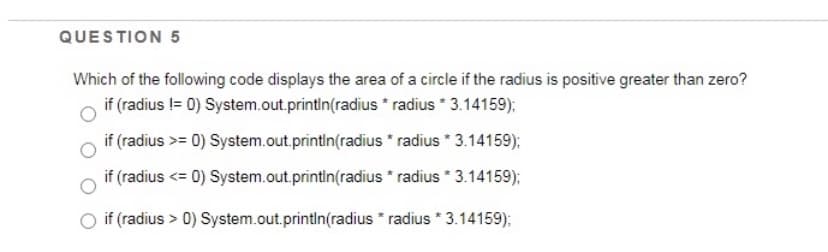 QUESTION 5
Which of the following code displays the area of a circle if the radius is positive greater than zero?
if (radius != 0) System.out.println(radius * radius * 3.14159);
if (radius >= 0) System.out.printin(radius * radius * 3.14159);
if (radius <= 0) System.out.println(radius * radius * 3.14159);
if (radius > 0) System.out.printIn(radius * radius * 3.14159);

