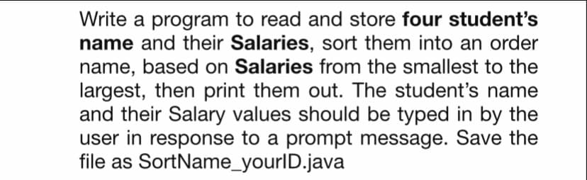 Write a program to read and store four student's
name and their Salaries, sort them into an order
name, based on Salaries from the smallest to the
largest, then print them out. The student's name
and their Salary values should be typed in by the
user in response to a prompt message. Save the
file as SortName_yourlD.java

