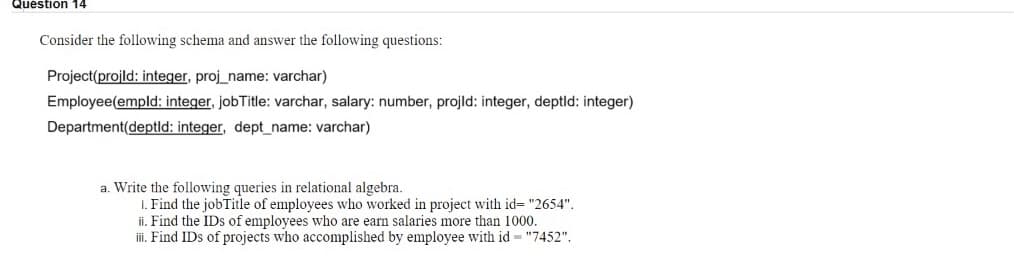 Question 14
Consider the following schema and answer the following questions:
Project(projld: integer, proj_name: varchar)
Employee(empld: integer, jobTitle: varchar, salary: number, projld: integer, deptld: integer)
Department(deptld: integer, dept_name: varchar)
a. Write the following queries in relational algebra.
I. Find the jobTitle of employees who worked in project with id= "2654".
ii. Find the IDs of employees who are earn salaries more than 1000.
i. Find IDs of projects who accomplished by employee with id = "7452".
