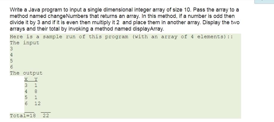 Write a Java program to input a single dimensional integer array of size 10. Pass the array to a
method named changeNumbers that returns an array. In this method, if a number is odd then
divide it by 3 and if it is even then multiply it 2 and place them in another array. Display the two
arrays and their total by invoking a method named displayArray.
Here is a sample run of this program (with an array of 4 elements) ::
The input
3
4
The output
X Y
3
1
4
8
6
12
Total=18
22
