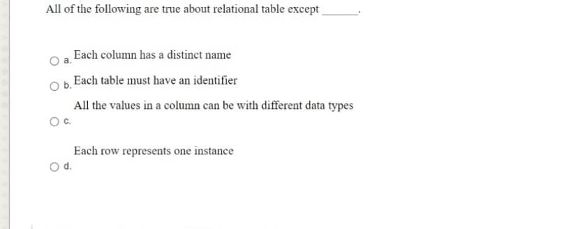 All of the following are true about relational table except
Each column has a distinct name
Each table must have an identifier
All the values in a column can be with different data types
Oc.
Each row represents one instance
