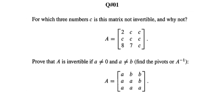 Q#01
For which three numbers c is this matrix not invertible, and why not?
[2 c
A =
с с
8 7
Prove that A is invertible if a # 0 and a # b (find the pivots or A¬1):
´a b b
b
A =
a
a
a
a
a
