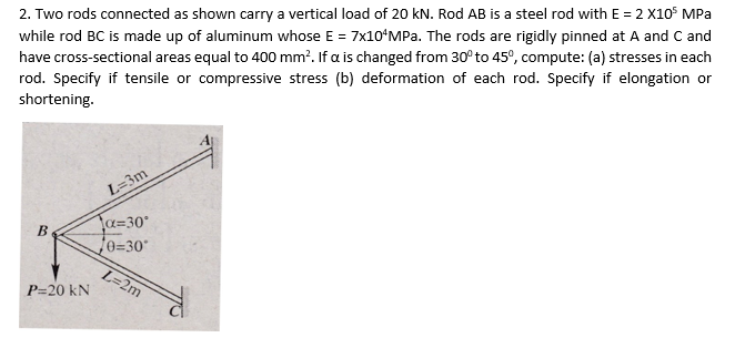 2. Two rods connected as shown carry a vertical load of 20 kN. Rod AB is a steel rod with E = 2 X10 MPa
while rod BC is made up of aluminum whose E = 7x10¹MPa. The rods are rigidly pinned at A and C and
have cross-sectional areas equal to 400 mm². If a is changed from 30° to 45°, compute: (a) stresses in each
rod. Specify if tensile or compressive stress (b) deformation of each rod. Specify if elongation or
shortening.
B
P=20 KN
L=3m
α=30°
70=30°
L=2m