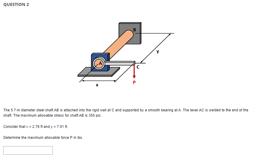 QUESTION 2
Consider that x = 2.76 ft and y = 7.01 ft.
B
The 5.7-in diameter steel shaft AB is attached into the rigid wall at C and supported by a smooth bearing at A. The lever AC is welded to the end of the
shaft. The maximum allowable stress for shaft AB is 355 psi.
Determine the maximum allowable force P in lbs.
C