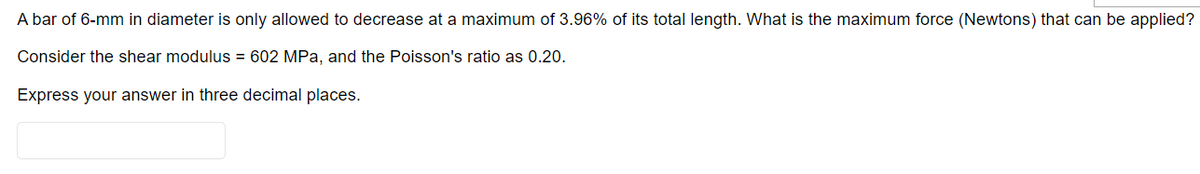 A bar of 6-mm in diameter is only allowed to decrease at a maximum of 3.96% of its total length. What is the maximum force (Newtons) that can be applied?
Consider the shear modulus = 602 MPa, and the Poisson's ratio as 0.20.
Express your answer in three decimal places.