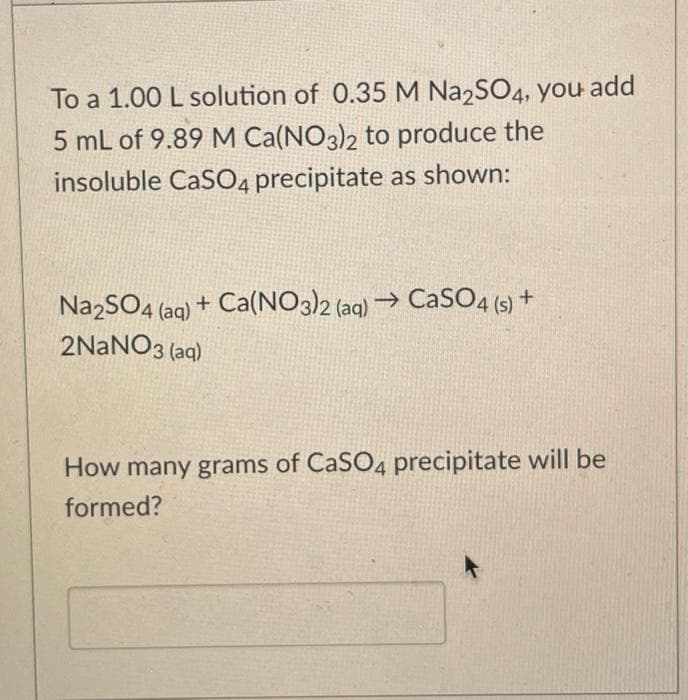 To a 1.00 L solution of 0.35 M Na2SO4, you add
5 mL of 9.89 M Ca(NO3)2 to produce the
insoluble CaSO4 precipitate as shown:
NazSO4 (aq) + Ca(NO3)2 (aq) → CaSO4 (5) +
2NANO3 (aq)
How many grams of CaSO4 precipitate will be
formed?
