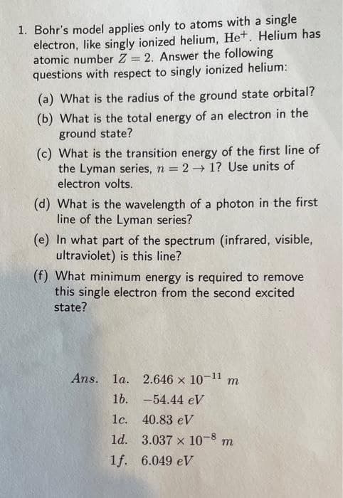 1. Bohr's model applies only to atoms with a single
electron, like singly ionized helium, Het. Helium has
atomic number Z = 2. Answer the following
questions with respect to singly ionized helium:
%3D
(a) What is the radius of the ground state orbital?
(b) What is the total energy of an electron in the
ground state?
(c) What is the transition energy of the first line of
the Lyman series, n = 2 → 1? Use units of
electron volts.
(d) What is the wavelength of a photon in the first
line of the Lyman series?
(e) In what part of the spectrum (infrared, visible,
ultraviolet) is this line?
(f) What minimum energy is required to remove
this single electron from the second excited
state?
Ans. la. 2.646 x 10-11 m
16. -54.44 eV
1с. 40.83 eV
ld. 3.037 x 10-8 m
1f. 6.049 eV
