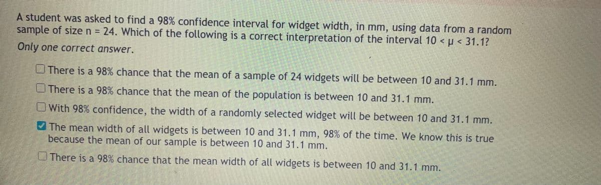 A student was asked to find a 98% confidence interval for widget width, in mm, using data from a random
sample of sizen 24. Which of the following is a correct interpretation of the interval 10 < p < 31.1?
Only one correct answer.
OThere is a 98% chance that the mean of a sample of 24 widgets will be between 10 and 31.1 mm.
There is a 98% chance that the mean of the population is between 10 and 31.1 mm.
With 98% confidence, the width of a randomly selected widget will be between 10 and 31.1 mm.
The mean width of all widgets is between 10 and 31.1 mm, 98% of the time. We know this is true
because the mean of our sample is between 10 and 31.1 mm.
UThere is a 98% chance that the mean width of all widgets is between 10 and 31.1 mm.
