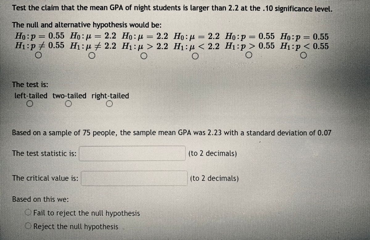 Test the claim that the mean GPA of night students is larger than 2.2 at the .10 significance level.
The null and alternative hypothesis would be:
Họ:p = 0.55 Họ : µ = 2.2 Ho: µ = 2.2 Ho:µ = 2.2 Ho:p = 0.55 Ho:p = 0.55
H1:p 0.55 H1:µ + 2.2 H1:µ > 2.2 H1: µ <
2.2 Но: р — 0.55 Но:р
2.2 H1:p > 0.55 H1:p < 0.55
%3D
The test is:
left-tailed two-tailed right-tailed
Based on a sample of 75 people, the sample mean GPA was 2.23 with a standard deviation of 0.07
The test statistic is:
(to 2 decimals)
The critical value is:
(to 2 decimals)
Based on this we:
OFail to reject the null hypothesis
Reject the nul hypothesis
