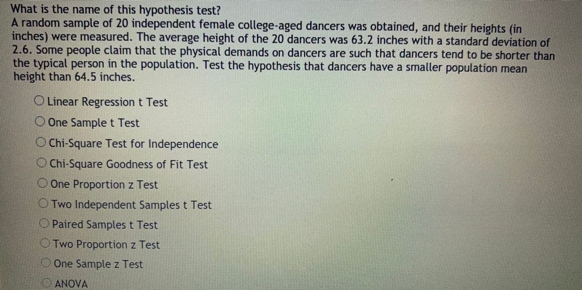 What is the name of this hypothesis test?
A random sample of 20 independent female college-aged dancers was obtained, and their heights (in
inches) were measured. The average height of the 20 dancers was 63.2 inches with a standard deviation of
2.6. Some people claim that the physical demands on dancers are such that dancers tend to be shorter than
the typical person in the population. Test the hypothesis that dancers have a smaller population mean
height than 64.5 inches.
OLinear Regression t Test
O One Samplet Test
O Chi-Square Test for Independence
O Chi-Square Goodness of Fit Test
O One Proportion z Test
O Two Independent Samples t Test
Paired Samples t Test
OTwo Proportion z Test
One Sample z Test
ANOVA
