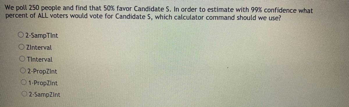 We poll 250 people and find that 50% favor Candidate S. In order to estimate with 99% confidence what
percent of ALL voters would vote for Candidate S, which calculator command should we use?
O 2-SampTInt
O ZInterval
O TInterval
O 2-PropZInt
O1-PropZint
02-SampZInt
