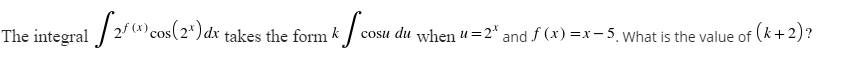 The integral / 2/ cos(2*)dx1
cosu du when u=2* and f (x) =x – 5. what is the value of (k+2)?
takes the form k
