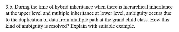 3.b. During the time of hybrid inheritance when there is hierarchical inheritance
at the upper level and multiple inheritance at lower level, ambiguity occurs due
to the duplication of data from multiple path at the grand child class. How this
kind of ambiguity is resolved? Explain with suitable example.
