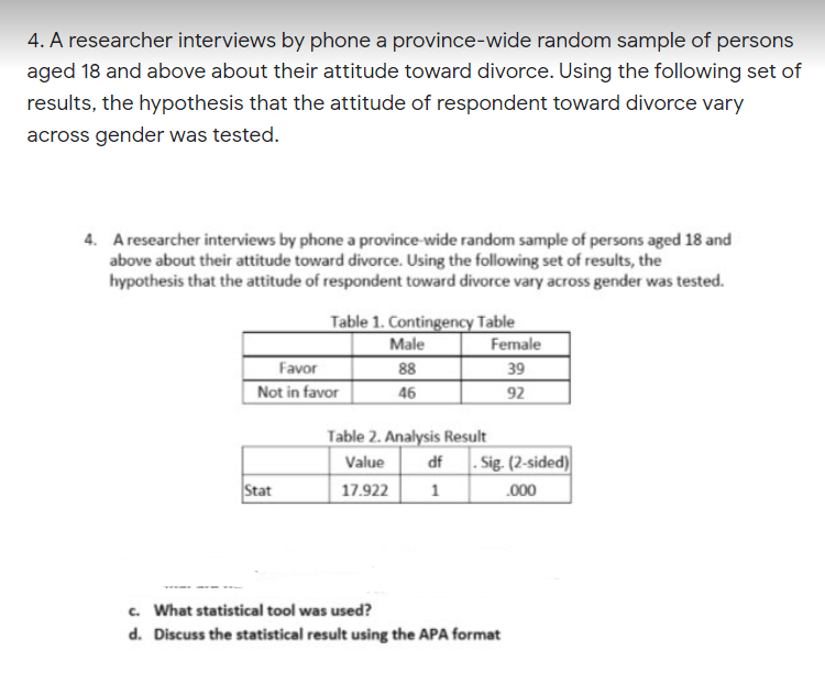 4. A researcher interviews by phone a province-wide random sample of persons
aged 18 and above about their attitude toward divorce. Using the following set of
results, the hypothesis that the attitude of respondent toward divorce vary
across gender was tested.
4. A researcher interviews by phone a province-wide random sample of persons aged 18 and
above about their attitude toward divorce. Using the following set of results, the
hypothesis that the attitude of respondent toward divorce vary across gender was tested.
Table 1. Contingency Table
Male
Female
Favor
Not in favor
88
39
46
92
Table 2. Analysis Result
Value
df . Sig. (2-sided)
Stat
17.922
1
.000
c. What statistical tool was used?
d. Discuss the statistical result using the APA format
