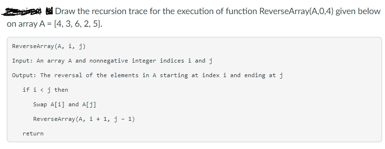 A Draw the recursion trace for the execution of function ReverseArray(A,0,4) given below
on array A = {4, 3, 6, 2, 5}.
ReverseArray (A, i, j)
Input: An array A and nonnegative integer indices i and j
Output: The reversal of the elements in A starting at index i and ending at j
if i < j then
Swap A[i] and A[j]
ReverseArray (A, i + 1, j - 1)
return
