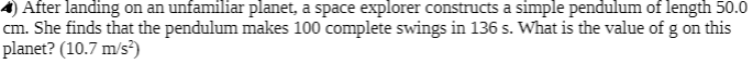 After landing on an unfamiliar planet, a space explorer constructs a simple pendulum of length 50.0
cm. She finds that the pendulum makes 100 complete swings in 136 s. What is the value of g on this
planet? (10.7 m/s³)
