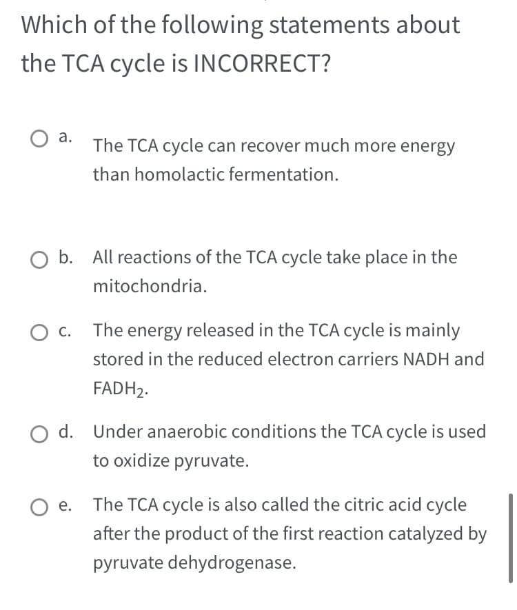 Which of the following statements about
the TCA cycle is INCORRECT?
O a. The TCA cycle can recover much more energy
than homolactic fermentation.
b. All reactions of the TCA cycle take place in the
mitochondria.
C.
The energy released in the TCA cycle is mainly
stored in the reduced electron carriers NADH and
FADH₂.
O d. Under anaerobic conditions the TCA cycle is used
to oxidize pyruvate.
Oe. The TCA cycle is also called the citric acid cycle
after the product of the first reaction catalyzed by
pyruvate dehydrogenase.