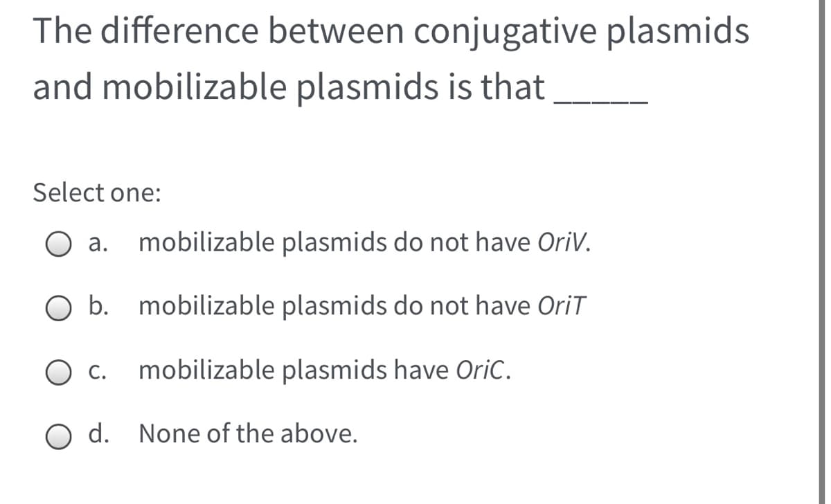 The difference between conjugative plasmids
and mobilizable plasmids is that
Select one:
а.
mobilizable plasmids do not have OriV.
O b. mobilizable plasmids do not have OriT
С.
mobilizable plasmids have OriC.
O d. None of the above.
