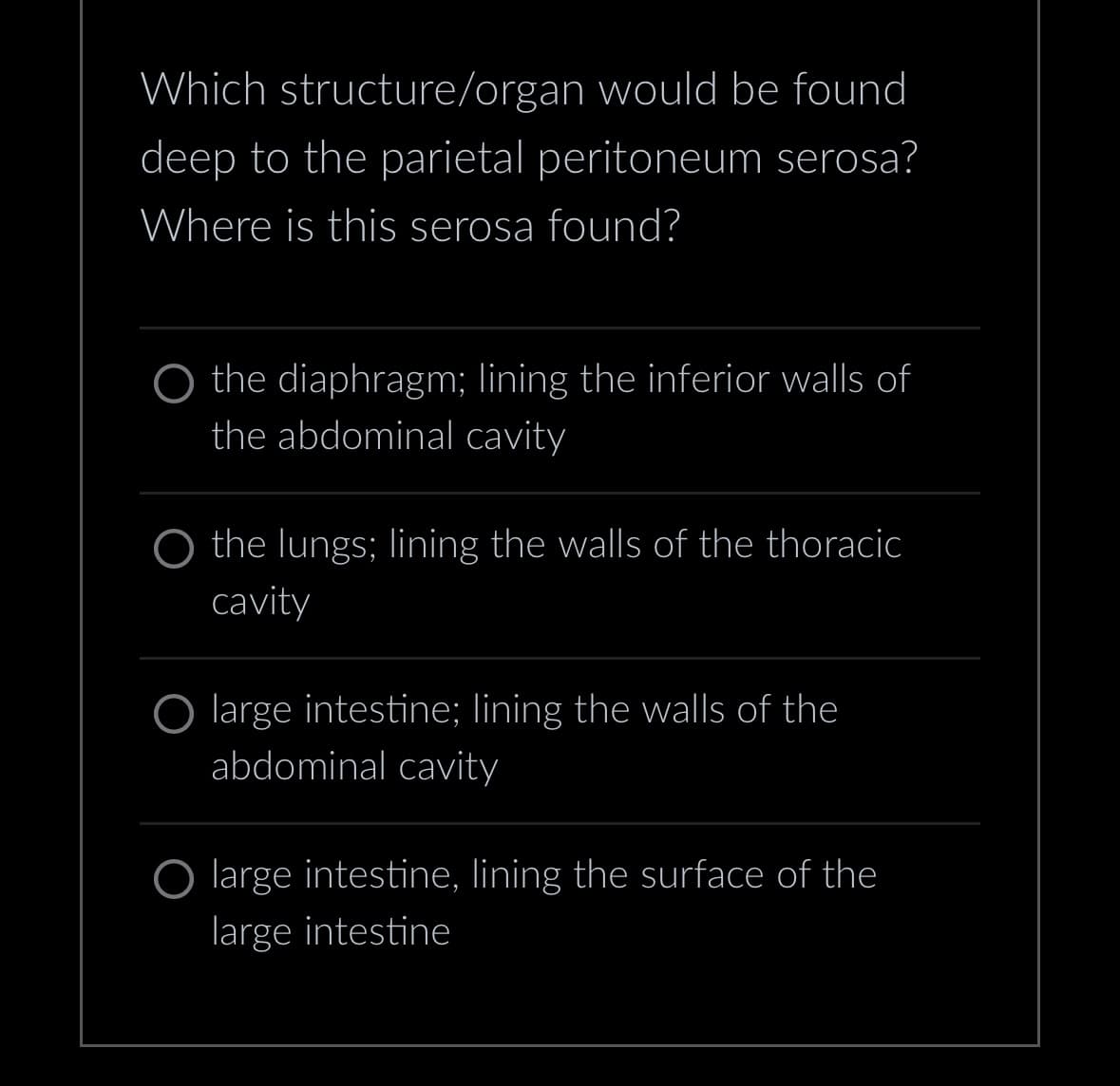 Which structure/organ would be found
deep to the parietal peritoneum serosa?
Where is this serosa found?
O the diaphragm; lining the inferior walls of
the abdominal cavity
O the lungs; lining the walls of the thoracic
cavity
O large intestine; lining the walls of the
abdominal cavity
O large intestine, lining the surface of the
large intestine