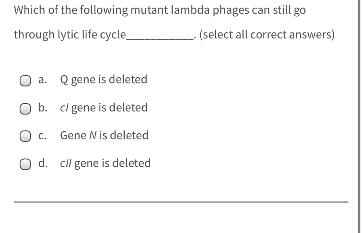 Which of the following mutant lambda phages can still go
through lytic life cycle
. (select all correct answers)
а.
Q gene is deleted
b. cl gene is deleted
С.
Gene N is deleted
O d. cll gene is deleted
