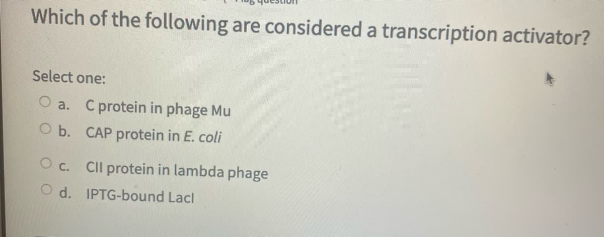 Which of the following are considered a transcription activator?
Select one:
O a. C protein in phage Mu
O b. CAP protein in E. coli
O c. CIl protein in lambda phage
O d. IPTG-bound Lacl
