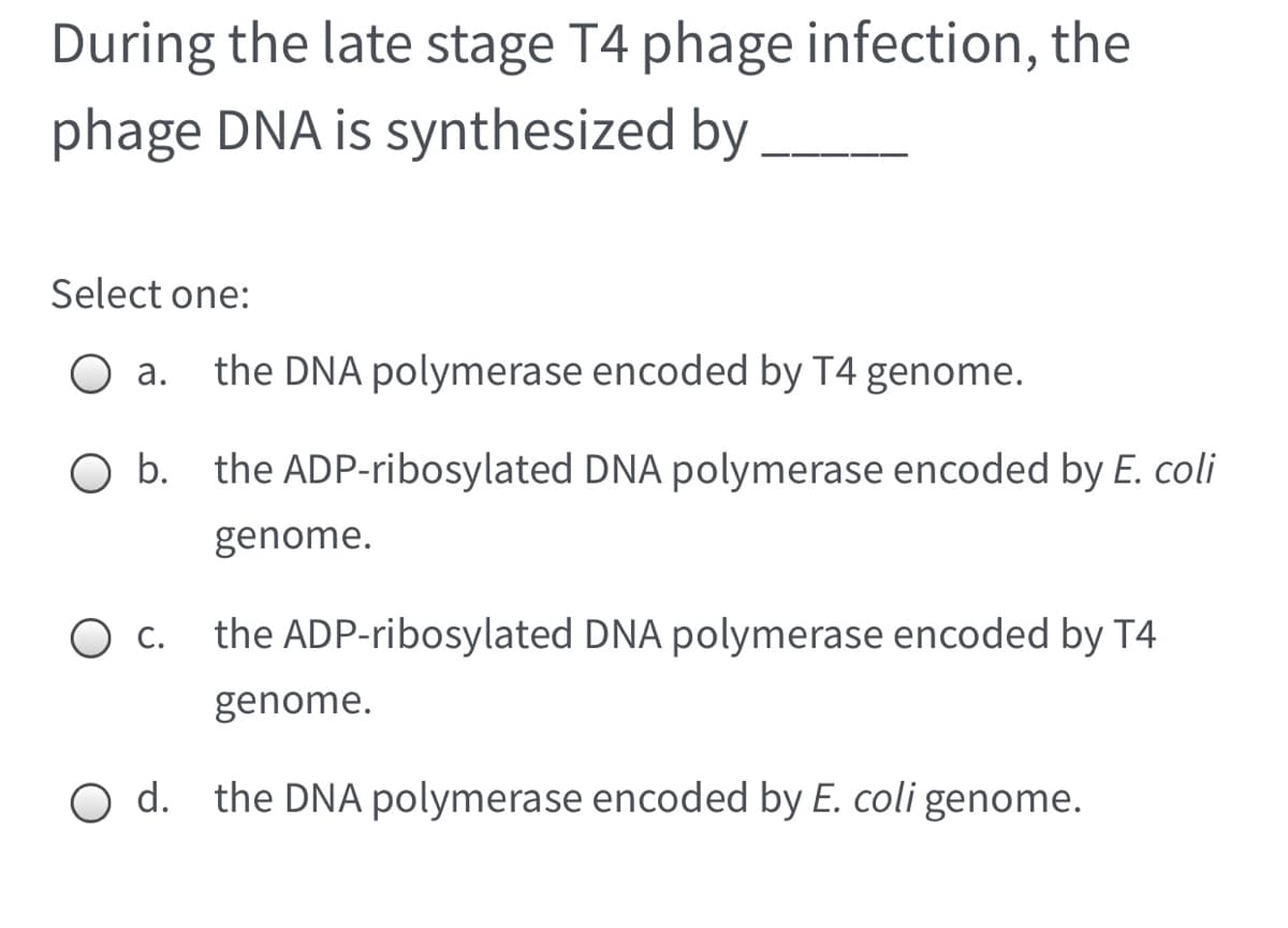 During the late stage T4 phage infection, the
phage DNA is synthesized by
Select one:
а.
the DNA polymerase encoded by T4 genome.
the ADP-ribosylated DNA polymerase encoded by E. coli
genome.
O c.
the ADP-ribosylated DNA polymerase encoded by T4
genome.
d. the DNA polymerase encoded by E. coli genome.
