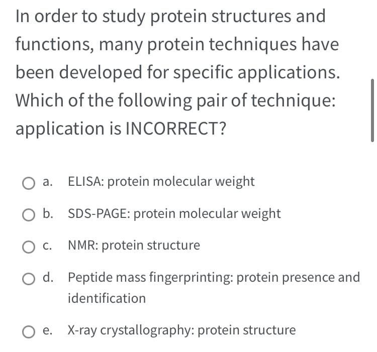 In order to study protein structures and
functions, many protein techniques have
been developed for specific applications.
Which of the following pair of technique:
application is INCORRECT?
O a.
O b.
O C.
O d.
ELISA: protein molecular weight
SDS-PAGE: protein molecular weight
NMR: protein structure
Peptide mass fingerprinting: protein presence and
identification
e. X-ray crystallography: protein structure