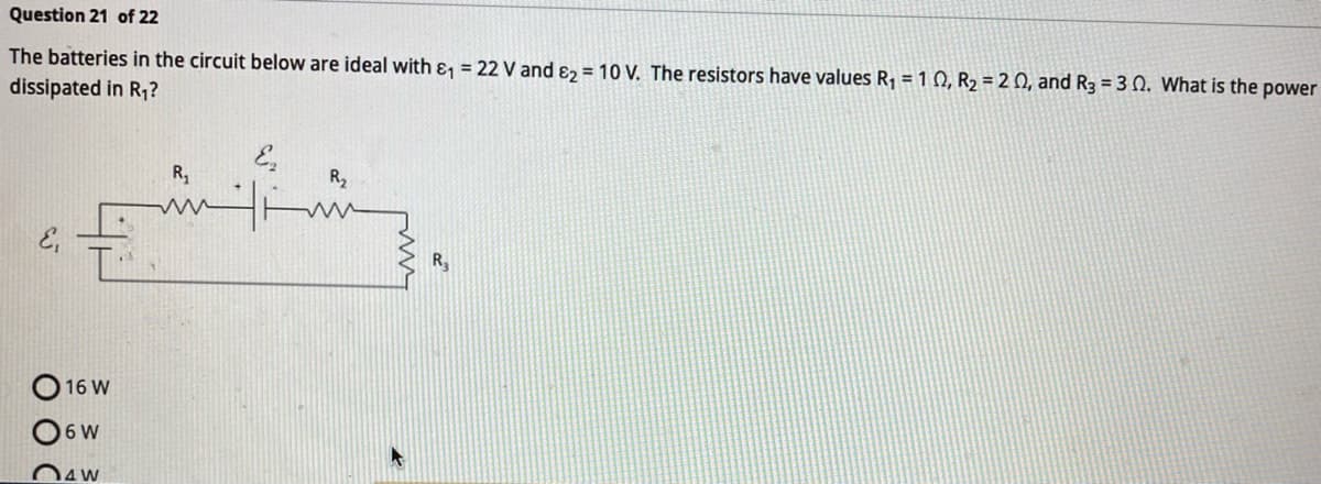 Question 21 of 22
The batteries in the circuit below are ideal with &₁ = 22 V and 2 = 10 V. The resistors have values R₁ = 102, R₂ = 20, and R3 = 30. What is the power
dissipated in R₁?
16 W
6 W
4W
R₁
ww
R₂
www
R₂