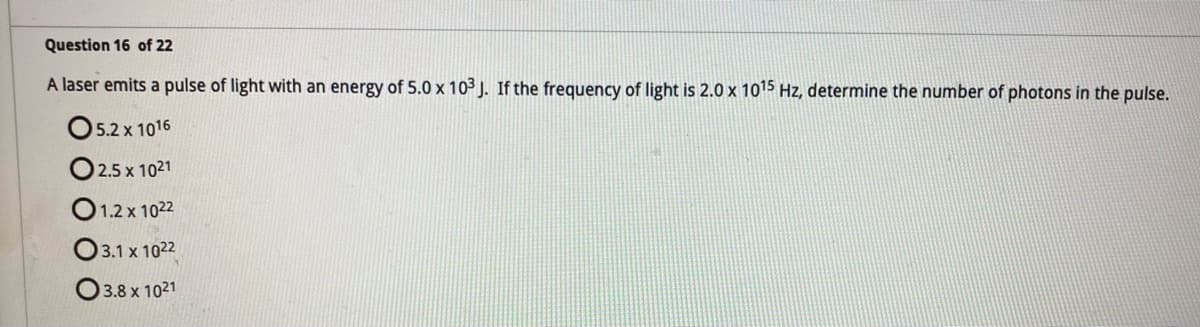 Question 16 of 22
A laser emits a pulse of light with an energy of 5.0 x 103 J. If the frequency of light is 2.0 x 10¹5 Hz, determine the number of photons in the pulse.
5.2 x 1016
02.5 x 1021
01.2 x 1022
3.1 x 1022
3.8 x 1021
