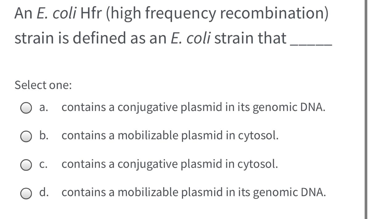 An E. coli Hfr (high frequency recombination)
strain is defined as an E. coli strain that
Select one:
а.
contains a conjugative plasmid in its genomic DNA.
contains a mobilizable plasmid in cytosol.
С.
contains a conjugative plasmid in cytosol.
d. contains a mobilizable plasmid in its genomic DNA.
