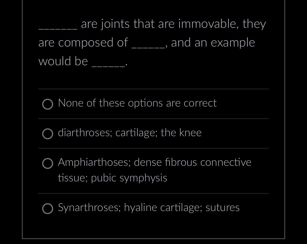are joints that are immovable, they
and an example
are composed of
would be
None of these options are correct
O diarthroses; cartilage; the knee
Amphiarthoses; dense fibrous connective
tissue; pubic symphysis
O Synarthroses; hyaline cartilage; sutures