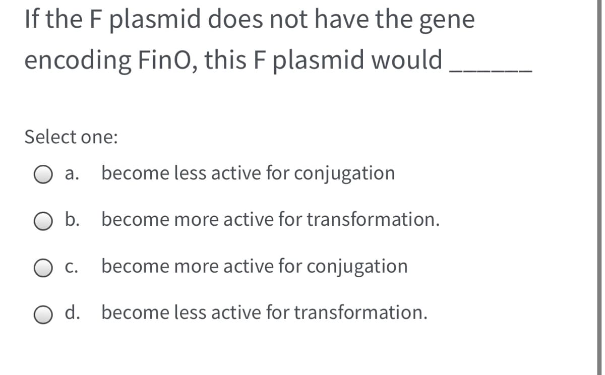 If the F plasmid does not have the gene
encoding FinO, this F plasmid would
Select one:
а.
become less active for conjugation
O b. become more active for transformation.
С.
become more active for conjugation
O d. become less active for transformation.

